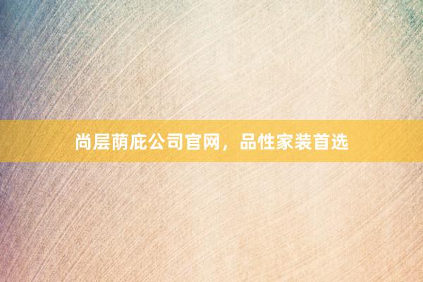 尚层荫庇公司官网，品性家装首选