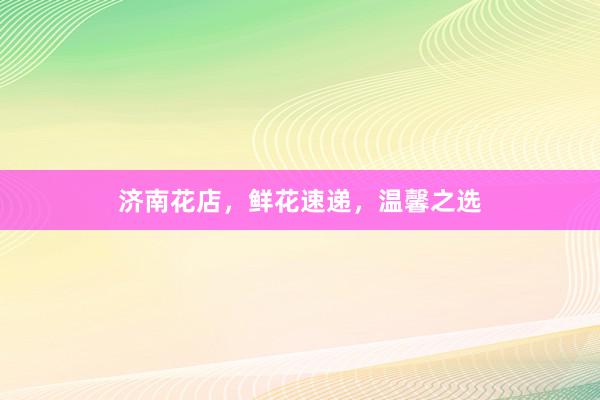 济南花店，鲜花速递，温馨之选